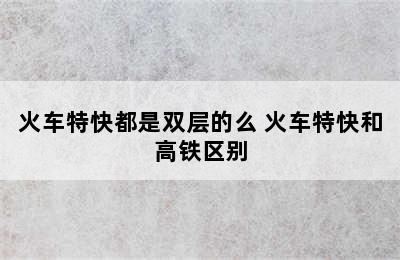 火车特快都是双层的么 火车特快和高铁区别